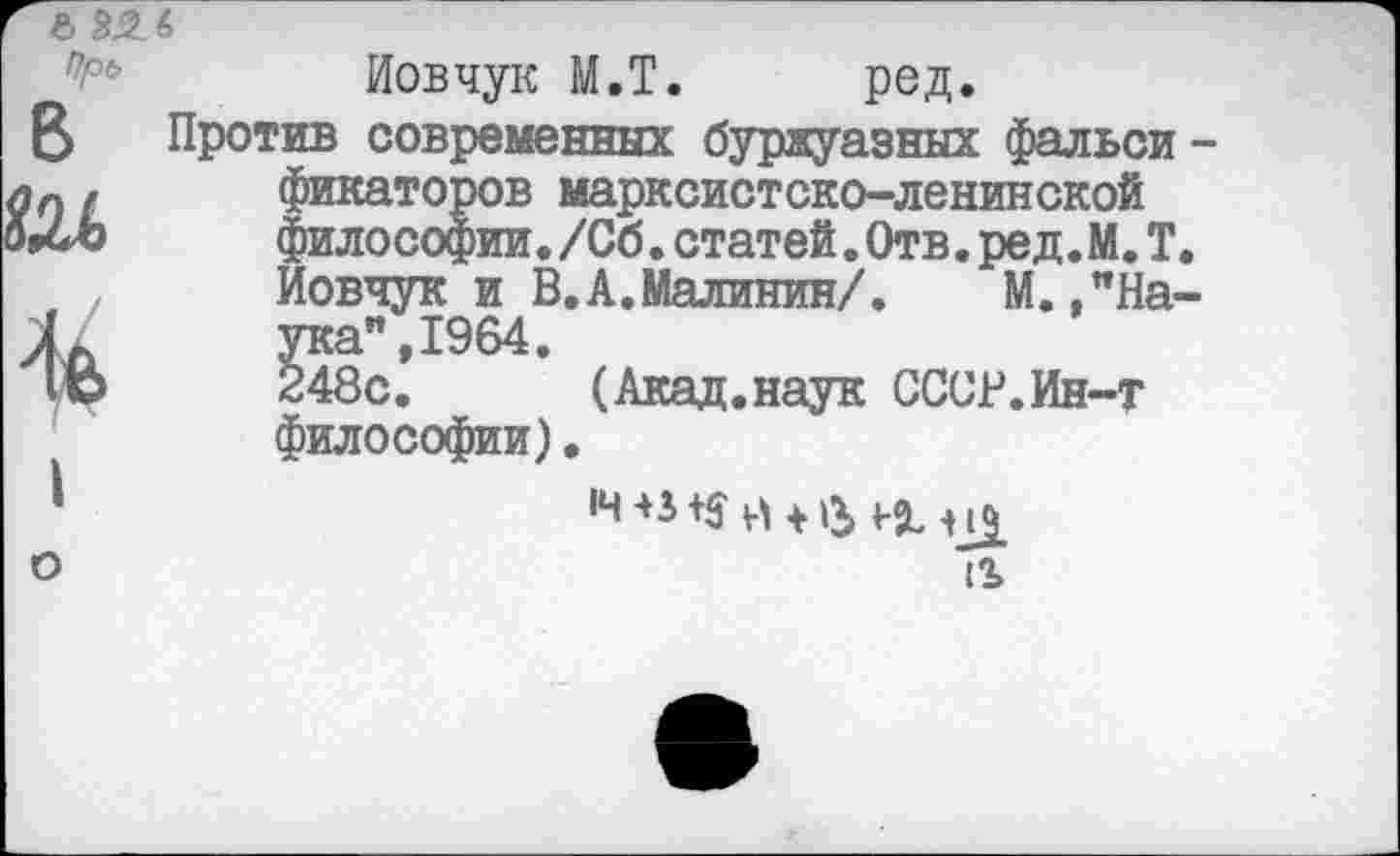 ﻿в
I
Иовчук М.Т. ред.
Против современных буржуазных фальси фикаторов марксистско-ленинской философии./Сб.статей.Отв.ред.М.Т Иовчук и В.А.Малинин/.	М.,"На
ука",1964.
248с. (Акад.наук СССР.Ин-т философии).
12>